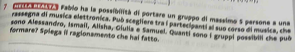 A Fabio ha la possibilità di portare un gruppo di massimo 5 persone a una 
rassegna di musica elettronica. Può scegliere tra í partecipanti al suo corso di musica, che 
sono Alessandro, Ismail, Alisha, Giulia e Samuel. Quanti sono i gruppi possibili che pub 
formare? Spiega il ragionamento che hai fatto.