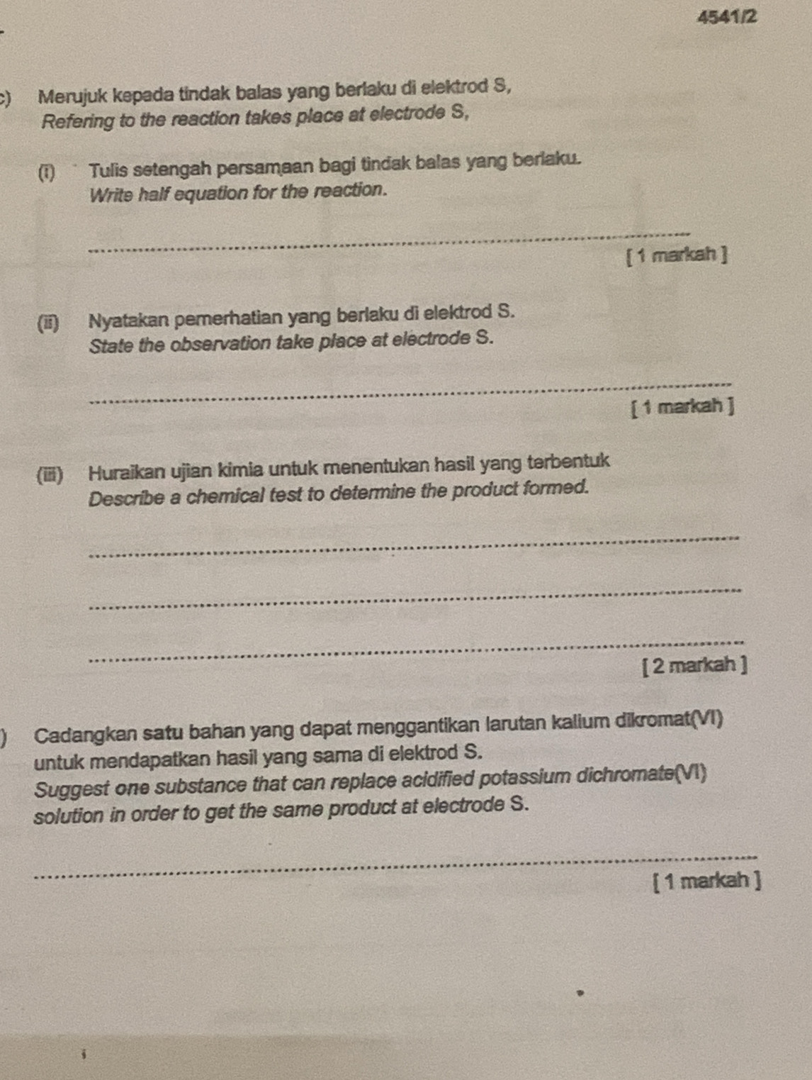 4541/2 
c) Merujuk kepada tindak balas yang berlaku di elektrod S, 
Refering to the reaction takes place at electrode S, 
(i) Tulis setengah persamaan bagi tindak balas yang berlaku. 
Write half equation for the reaction. 
_ 
[ 1 markah ] 
(ii) Nyatakan pemerhatian yang berlaku di elektrod S. 
State the observation take place at electrode S. 
_ 
[ 1 markah ] 
(iii) Huraikan ujian kimia untuk menentukan hasil yang terbentuk 
Describe a chemical test to determine the product formed. 
_ 
_ 
_ 
[ 2 markah ] 
) Cadangkan satu bahan yang dapat menggantikan larutan kalium dikromat(VI) 
untuk mendapatkan hasil yang sama di elektrod S. 
Suggest one substance that can replace acidified potassium dichromate(VI) 
solution in order to get the same product at electrode S. 
_ 
[ 1 markah ]