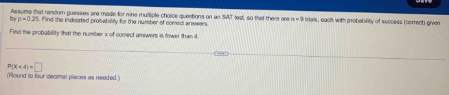 Assume that random guesses are made for nine multiple choice questions on an SAT test, so that there are n=9 trials, each with probability of success (correct) given 
by p=0.25. Find the indicated probability for the number of correct answers. 
Find the probability that the number x of correct answers is fewer than 4.
P(X<4)=□
(Round to four decimal places as needed.)