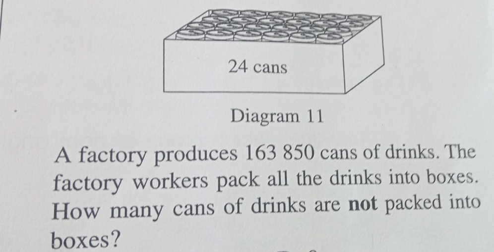 Diagram 11 
A factory produces 163 850 cans of drinks. The 
factory workers pack all the drinks into boxes. 
How many cans of drinks are not packed into 
boxes?