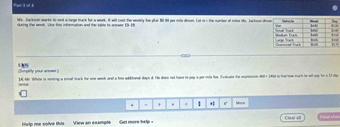 Ms. Jackson wants to rent a large truck for a week. It will cost the weekly fee plus $0.90 per mile driven. Let m= the number of miles Ms. Jackson dr 
during the week. Use this information and the table to answer 13-15 00
0
00
$ 15
(Simplity your answer.)
450+14+140°
rental. 14.-Mr. White is renting a small truck for one week and a few additional days d. He does not have to pay a per mile fee. Evaluate the expression l to find how much he will pay for a 12-day. 
+ - + × = : * 。' Mare 
Help me solve this View an example Get more help - Clear all Finat cher