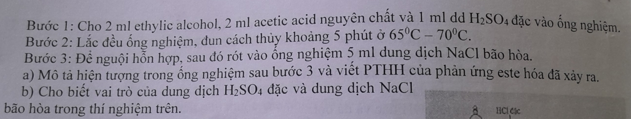 Bước 1: Cho 2 ml ethylic alcohol, 2 ml acetic acid nguyên chất và 1 ml dd H_2SO_4 đặc vào ống nghiệm. 
Bước 2: Lắc đều ống nghiệm, đun cách thủy khoảng 5 phút ở 65°C-70°C. 
Bước 3: Để nguội hỗn hợp, sau đó rót vào ống nghiệm 5 ml dung dịch NaCl bão hòa. 
a) Mô tả hiện tượng trong ống nghiệm sau bước 3 và viết PTHH của phản ứng este hóa đã xảy ra. 
b) Cho biết vai trò của dung dịch H_2SO_4 đặc và dung dịch NaCl 
bão hòa trong thí nghiệm trên. HCl 64c