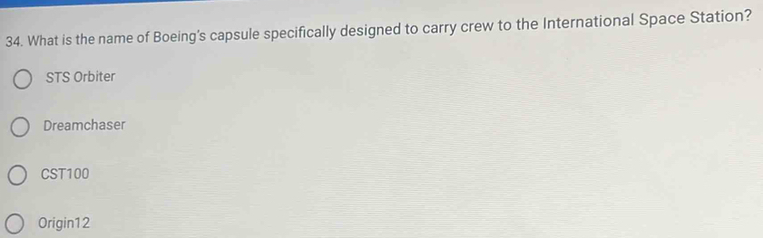 What is the name of Boeing's capsule specifically designed to carry crew to the International Space Station?
STS Orbiter
Dreamchaser
CST100
Origin12