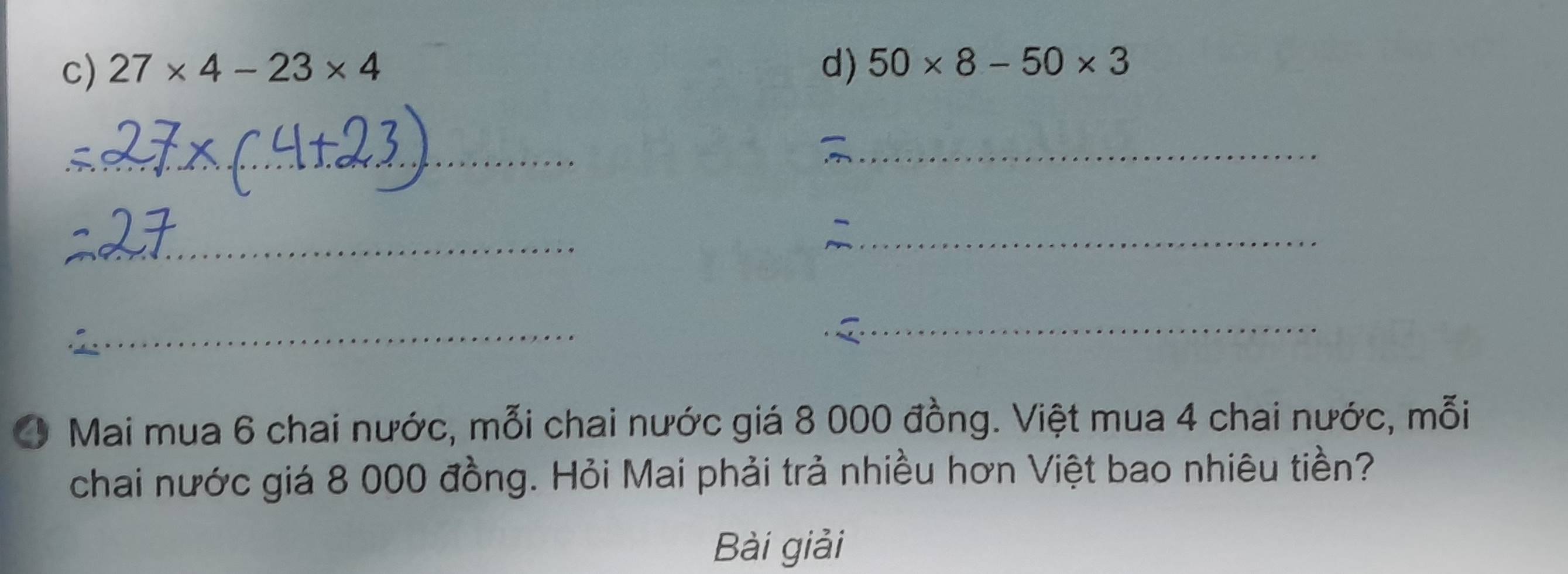 27* 4-23* 4 d) 50* 8-50* 3
_ 
_ 
_ 
_ 
_ 
_ 
_ 
4 Mai mua 6 chai nước, mỗi chai nước giá 8 000 đồng. Việt mua 4 chai nước, mỗi 
chai nước giá 8 000 đồng. Hỏi Mai phải trả nhiều hơn Việt bao nhiêu tiền? 
Bài giải