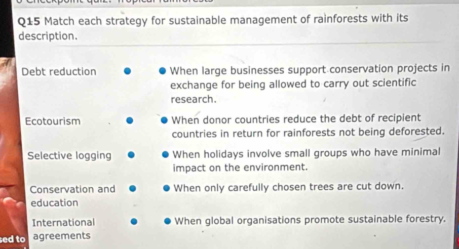 Match each strategy for sustainable management of rainforests with its 
description. 
Debt reduction When large businesses support conservation projects in 
exchange for being allowed to carry out scientific 
research. 
Ecotourism When donor countries reduce the debt of recipient 
countries in return for rainforests not being deforested. 
Selective logging When holidays involve small groups who have minimal 
impact on the environment. 
Conservation and When only carefully chosen trees are cut down. 
education 
International When global organisations promote sustainable forestry. 
sed to agreements