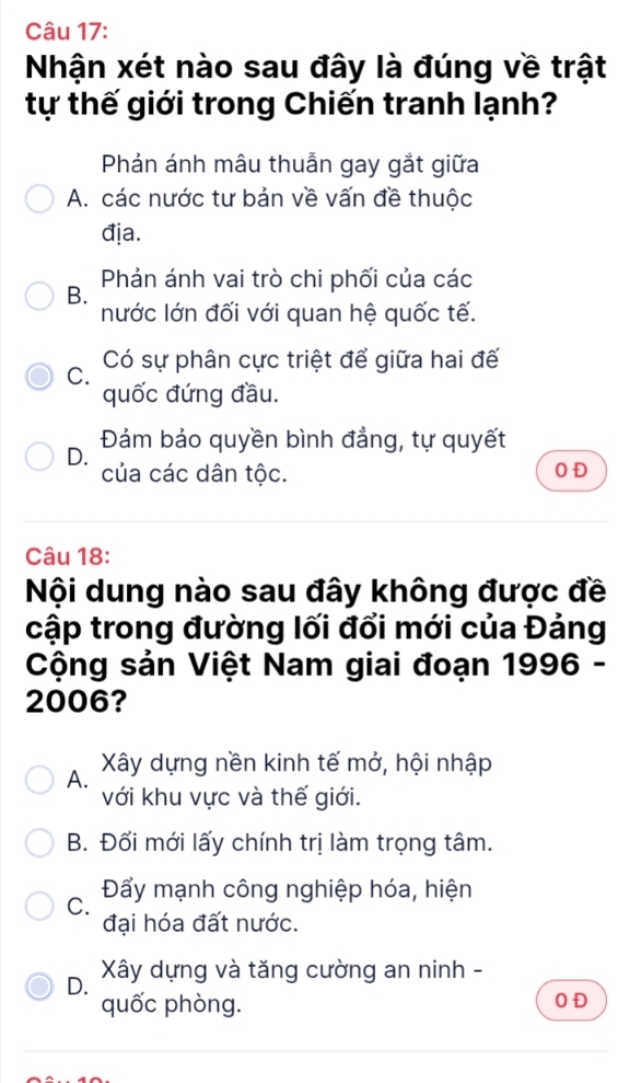 Nhận xét nào sau đây là đúng về trật
tự thế giới trong Chiến tranh lạnh?
Phản ánh mâu thuẫn gay gắt giữa
A. các nước tư bản về vấn đề thuộc
địa.
B. Phản ánh vai trò chi phối của các
nước lớn đối với quan hệ quốc tế.
C. Có sự phân cực triệt để giữa hai đế
quốc đứng đầu.
D. Đám bảo quyền bình đẳng, tự quyết
của các dân tộc. 0 Đ
Câu 18:
Nội dung nào sau đây không được đề
cập trong đường lối đổi mới của Đảng
Cộng sản Việt Nam giai đoạn 1996 -
2006?
A. Xây dựng nền kinh tế mở, hội nhập
với khu vực và thế giới.
B. Đổi mới lấy chính trị làm trọng tâm.
C. Đẩy mạnh công nghiệp hóa, hiện
đại hóa đất nước.
D. Xây dựng và tăng cường an ninh -
quốc phòng. 0 Đ