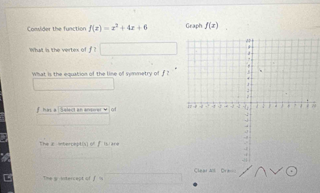 Consider the function f(x)=x^2+4x+6 Graph f(x)
What is the vertex of f ?  1/2 ,  1/4 
What is the equation of the line of symmetry of f ?
0
f has a Select an answer of
The intercept(s) of f is/are
Clear All Draw:
The y-intercept of f is (2,-1) C