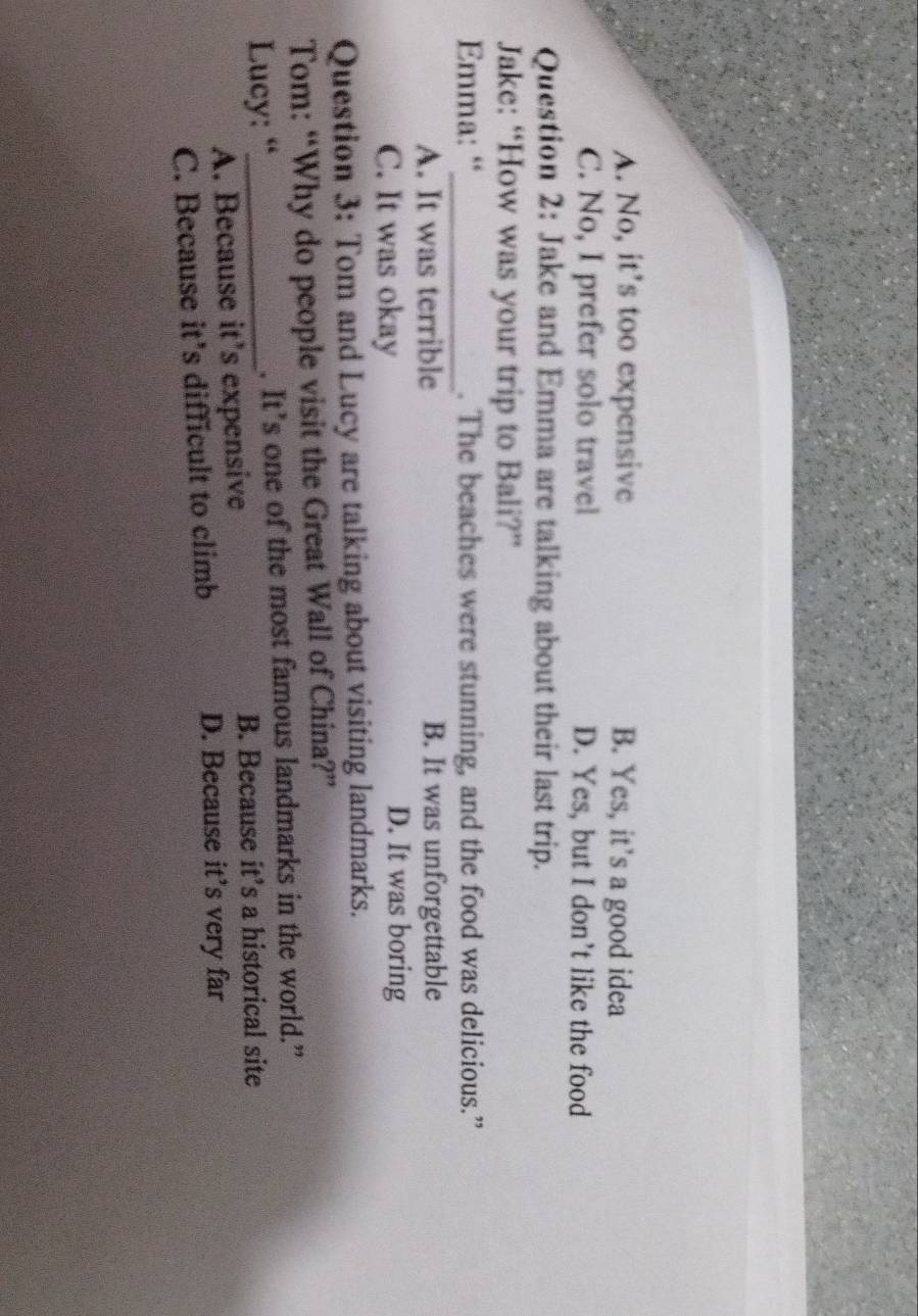 A. No, it’s too expensive B. Yes, it’s a good idea
C. No, I prefer solo travel D. Yes, but I don’t like the food
Question 2: Jake and Emma are talking about their last trip.
Jake: “How was your trip to Bali?”
Emma: “_ . The beaches were stunning, and the food was delicious.”
A. It was terrible B. It was unforgettable
C. It was okay D. It was boring
Question 3: Tom and Lucy are talking about visiting landmarks.
Tom: “Why do people visit the Great Wall of China?”
Lucy: “_ . It’s one of the most famous landmarks in the world.”
A. Because it’s expensive
B. Because it’s a historical site
C. Because it’s difficult to climb
D. Because it’s very far