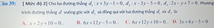 [ Mức độ 2] Cho ba đường thẳng d_1:x+3y-1=0, d_2:x-3y-5=0, d_3:2x-y+7=0. Phương
trình đường thẳng đ vuông góc với ∠ l và đồng qui với hai đường thẳng đ, và d_2 là:
A. x+2y+10=0.. B. 6x+12y-5=0.. C. 6x+12y+10=0. . D. 3x+6y-5=0.