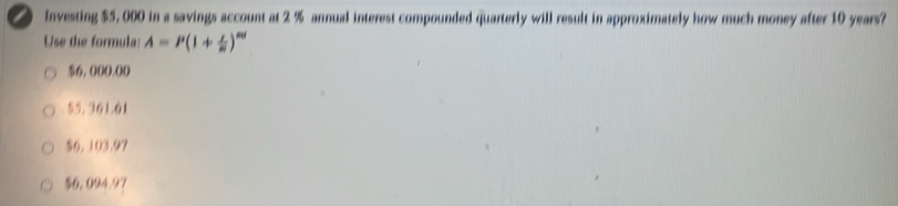 lnvesting $5, 000 in a savings account at 2 % annual interest compounded quarterly will result in approximately how much money after 10 years?
Use the formula: A=P(1+ x/m )^m
$6, 000.00
55.361.61
$6, 103.97
$6,094.97