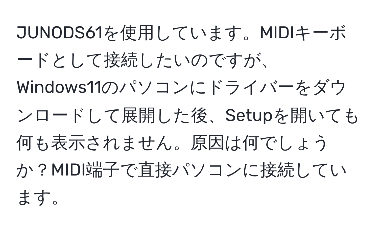 JUNODS61を使用しています。MIDIキーボードとして接続したいのですが、Windows11のパソコンにドライバーをダウンロードして展開した後、Setupを開いても何も表示されません。原因は何でしょうか？MIDI端子で直接パソコンに接続しています。