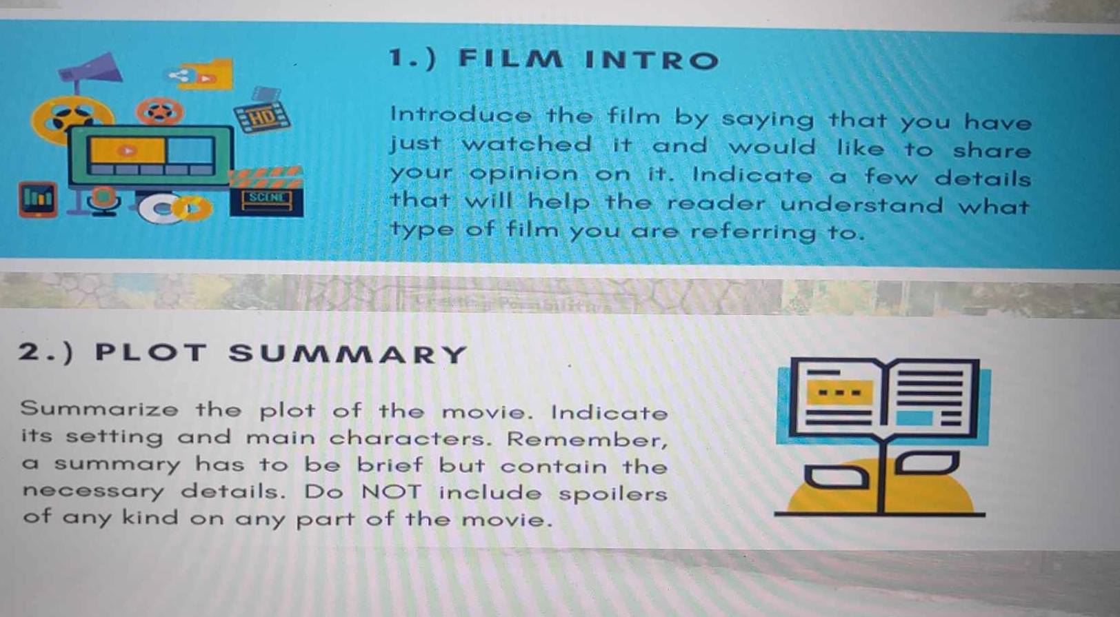 1.) FILM INTRO 
Introduce the film by saying that you have 
just watched it and would like to share . 
your opinion on it. Indicate a few details 
that will help the reader understand what 
type of film you are referring to. 
2.) PLO T SUMMARY 
Summarize the plot of the movie. Indicate 
its setting and main characters. Remember, 
a summary has to be brief but contain the 
necessary details. Do NOT include spoilers 
of any kind on any part of the movie.