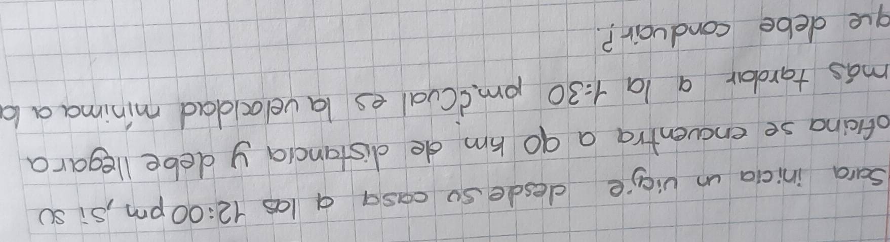 Sara inicia un vicie desde so casa a las 12:00 pm, si sc 
oficina se encventra a go hm de distancia y debe llegara 
mas tardar a la 1=30 pmicual es lavelocdad minimaa l 
gue debe conduair?