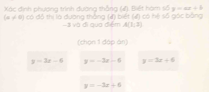 Xác định phương trình đường thẳng (). Biết hàm số y=ax+b
(a!= 0) có đó thị là đường thẳng (đ) biết (đ) có hệ số góc băng
−3 và đi qua điểm A(1;3). 
(chọn 1 đáp án)
y=3x-6 y=-3x-6 y=3x+6
y=-3x+6