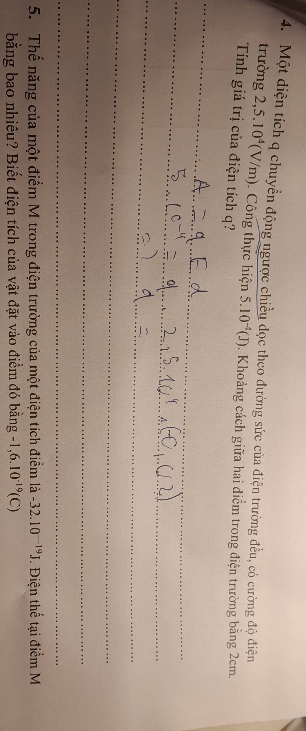 Một diện tích q chuyển động ngược chiều dọc theo đường sức của điện trường đều, có cường độ điện 
trường 2, 5 .10^4(V/m). Công thực hiện 5.10^(-4)(J). Khoảng cách giữa hai điểm trong điện trường bằng 2cm. 
Tính giá trị của điện tích q? 
_ 
_ 
_ 
_ 
_ 
_ 
_ 
_ 
_ 
_ 
5. Thế năng của một điểm M trong điện trường của một điện tích điểm là -32.10^(-19)J. Điện thế tại điểm M 
bằng bao nhiêu? Biết điện tích của vật đặt vào điểm đó bằng -1,6.10^(-19)(C)
