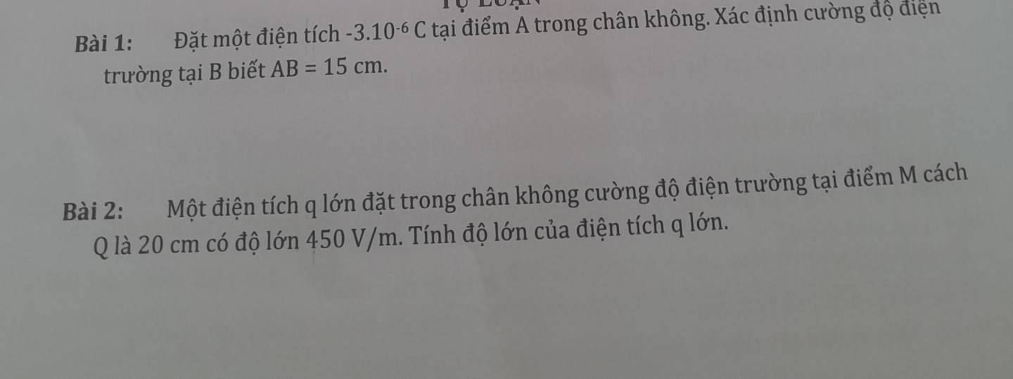 Đặt một điện tích -3.10^(-6)C tại điểm A trong chân không. Xác định cường độ điện 
trường tại B biết AB=15cm. 
Bài 2: Một điện tích q lớn đặt trong chân không cường độ điện trường tại điểm M cách 
Q là 20 cm có độ lớn 450 V/m. Tính độ lớn của điện tích q lớn.