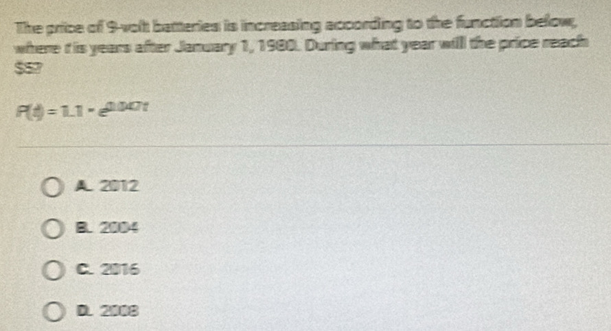 The price of 9-volt batteries is increasing according to the function below,
where i is years after January 1, 1980. During what year willl the price reach
557
P(t)=1.1* e^(0.007t)
A. 2012
B. 2004
C. 2016
D. 2008