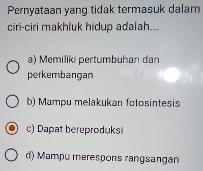 Pernyataan yang tidak termasuk dalam
ciri-ciri makhluk hidup adalah...
a) Memiliki pertumbuhan dan
perkembangan
b) Mampu melakukan fotosintesis
c) Dapat bereproduksi
d) Mampu merespons rangsangan