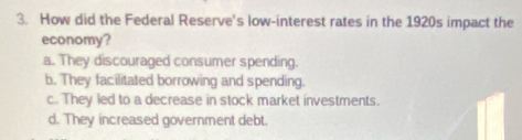 How did the Federal Reserve's low-interest rates in the 1920s impact the
economy?
a. They discouraged consumer spending.
b. They facilitated borrowing and spending.
c.. They led to a decrease in stock market investments.
d. They increased government debt.