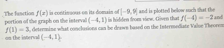 The function f(x) is continuous on its domain of [-9,9] and is plotted below such that the 
portion of the graph on the interval (-4,1) is hidden from view. Given that f(-4)=-2 and
f(1)=3 , determine what conclusions can be drawn based on the Intermediate Value Theorem 
on the interval (-4,1).