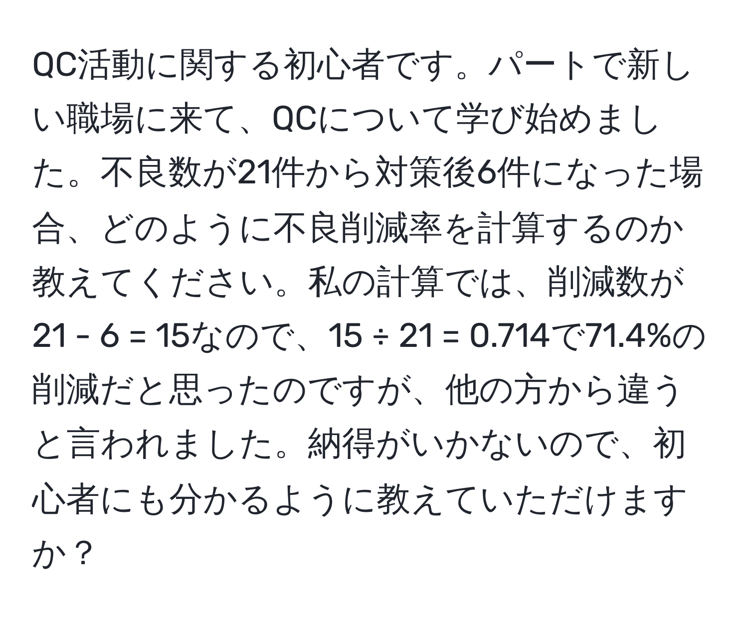 QC活動に関する初心者です。パートで新しい職場に来て、QCについて学び始めました。不良数が21件から対策後6件になった場合、どのように不良削減率を計算するのか教えてください。私の計算では、削減数が21 - 6 = 15なので、15 ÷ 21 = 0.714で71.4%の削減だと思ったのですが、他の方から違うと言われました。納得がいかないので、初心者にも分かるように教えていただけますか？