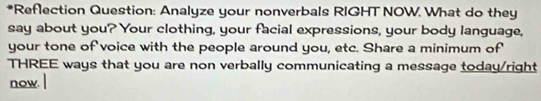 Reflection Question: Analyze your nonverbals RIGHT NOW. What do they 
say about you? Your clothing, your facial expressions, your body language, 
your tone of voice with the people around you, etc. Share a minimum of 
THREE ways that you are non verbally communicating a message today/right 
now.