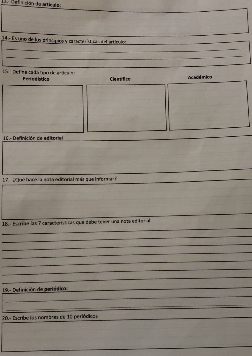 13.- Definición de artículo:
14.- Es uno de los principios y características del artículo:
_
_
_
_
15.- Define cada tipo de artículo:
Periodístico Científico Académico
16.- Definición de editorial
17.- ¿Qué hace la nota editorial más que informar?
_
_
18.- Escribe las 7 características que debe tener una nota editorial
_
_
_
_
_
_
19.- Definición de periódico:
_
_
_
20.- Escribe los nombres de 10 periódicos
_
_
_