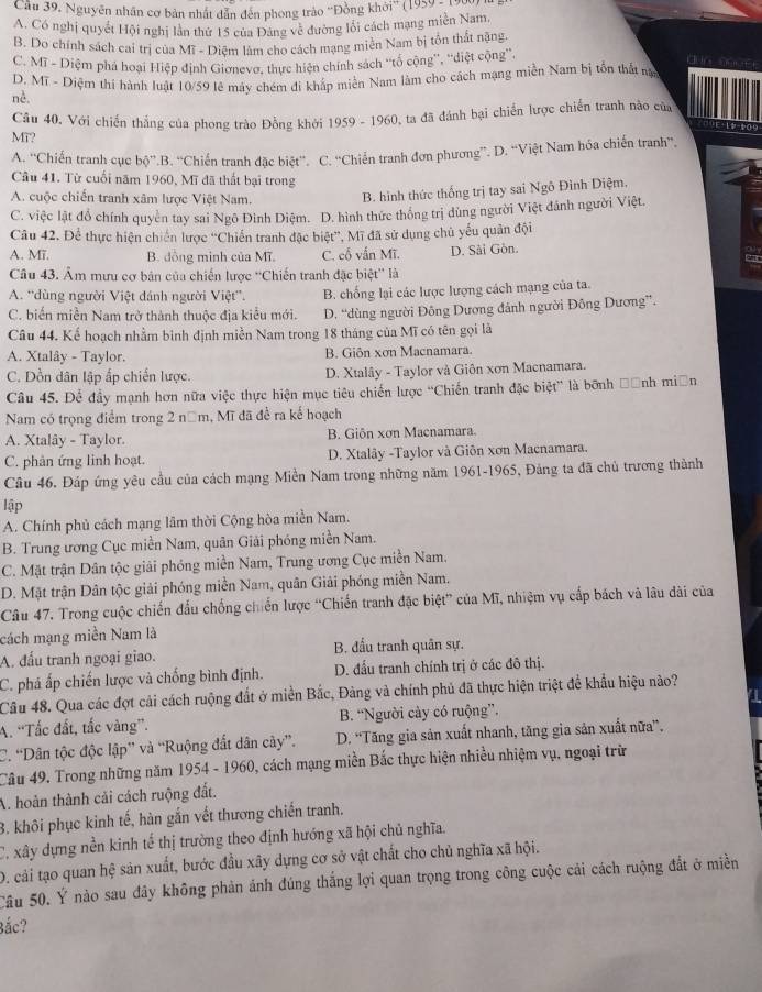 Nguyên nhân cơ bản nhất dẫn đến phong trào ''Đồng khởi'' (1959 ; )
A. Có nghị quyết Hội nghị lân thứ 15 của Đảng về đường lồi cách mạng miên Nam.
B. Do chính sách cai trị của Mĩ - Diệm làm cho cách mạng miền Nam bị tồn thất nặng.
C. Mĩ - Diệm phá hoại Hiệp định Giơnevơ, thực hiện chính sách ''tổ cộng'', ''diệt cộng'',
dun  o9
D. Mĩ - Diệm thí hành luật 10/59 lê máy chém đi khấp miền Nam làm cho cách mạng miền Nam bị tồn thất nạ
nè.
MT?  Cầu 40, Với chiến thắng của phong trào Đồng khởi 1959 - 1960, ta đã đánh bại chiến lược chiến tranh nào của
A. ''Chiến tranh cục bộ”.B. “Chiến tranh đặc biệt''. C. “Chiến tranh đơn phương”. D. “Việt Nam hóa chiến tranh”,
Câu 41. Từ cuối năm 1960, Mĩ đã thất bại trong
A. cuộc chiến tranh xâm lược Việt Nam.  B. hình thức thống trị tay sai Ngô Đình Diệm,
C. việc lật đồ chính quyên tay sai Ngô Đình Diệm. D. hình thức thống trị dùng người Việt đánh người Việt.
Câu 42. Để thực hiện chiến lược ''Chiến tranh đặc biệt'', Mĩ đã sử dụng chủ yếu quân đội
A. Mi. B. đồng minh của Mĩ. C. cổ vấn Mĩ. D. Sài Gòn.
Câu 43. Âm mưu cơ bản của chiến lược ''Chiến tranh đặc biệt'' là
A. “dùng người Việt đánh người Việt”. B. chống lại các lược lượng cách mạng của ta.
C. biến miền Nam trở thành thuộc địa kiểu mới. D. “dùng người Đông Dương đánh người Đông Dương”.
Câu 44. Kể hoạch nhằm bình định miền Nam trong 18 tháng của Mĩ có tên gọi là
A. Xtalây - Taylor. B. Giôn xơn Macnamara
C. Dồn dân lập ấp chiến lược. D. Xtalây - Taylor và Giôn xơn Macnamara.
Câu 45. Để đầy mạnh hơn nữa việc thực hiện mục tiêu chiến lược 'Chiến tranh đặc biệt” là bốnh Đảnh miền
Nam có trọng điểm trong 2 năm, Mĩ đã để ra kế hoạch
A. Xtalây - Taylor. B. Giôn xơn Macnamara.
C. phản ứng linh hoạt. D. Xtalây -Taylor và Giôn xơn Macnamara.
Cầu 46. Đáp ứng yêu cầu của cách mạng Miền Nam trong những năm 1961-1965, Đảng ta đã chủ trương thành
lập
A. Chính phủ cách mạng lãm thời Cộng hòa miền Nam.
B. Trung ương Cục miền Nam, quân Giải phóng miền Nam.
C. Mặt trận Dân tộc giải phóng miền Nam, Trung ương Cục miền Nam.
D. Mặt trận Dân tộc giải phóng miền Nam, quân Giải phóng miền Nam.
Câu 47. Trong cuộc chiến đấu chống chiến lược “Chiến tranh đặc biệt” của Mĩ, nhiệm vụ cấp bách và lâu đài của
cách mạng miền Nam là
A. đấu tranh ngoại giao. B. đầu tranh quân sự.
C. phá ấp chiến lược và chống bình định. D. đấu tranh chính trị ở các đô thị.
Câu 48. Qua các đợt cải cách ruộng đất ở miền Bắc, Đảng và chính phủ đã thực hiện triệt để khẩu hiệu nào?
A. 'Tắc đất, tắc vàng”.  B. “Người cảy có ruộng”.
C. “Dân tộc độc lập” và “Ruộng đắt dân cây”. D. “Tăng gia sản xuất nhanh, tăng gia sản xuất nữa”.
Câu 49. Trong những năm 1954 - 1960, cách mạng miền Bắc thực hiện nhiều nhiệm vụ, ngoại trữ
A. hoàn thành cải cách ruộng đất.
3. khôi phục kinh tế, hàn gắn vết thương chiến tranh.
C. xây dựng nền kinh tế thị trường theo định hướng xã hội chủ nghĩa.
D. cải tạo quan hệ sản xuất, bước đầu xây dựng cơ sở vật chất cho chủ nghĩa xã hội.
Câu 50. Ý nào sau đây không phản ảnh đúng thắng lợi quan trọng trong công cuộc cải cách ruộng đắt ở miền
Bắc?