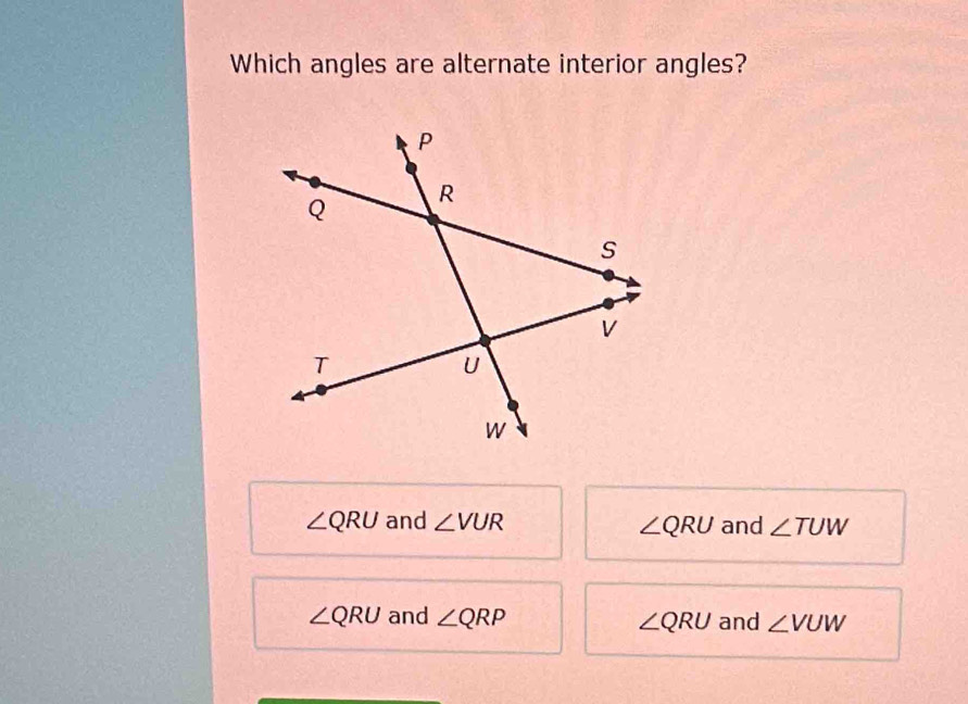 Which angles are alternate interior angles?
∠ QRU and ∠ VUR and ∠ TUW
∠ QRU
∠ QRU and ∠ QRP ∠ QRU and ∠ VUW