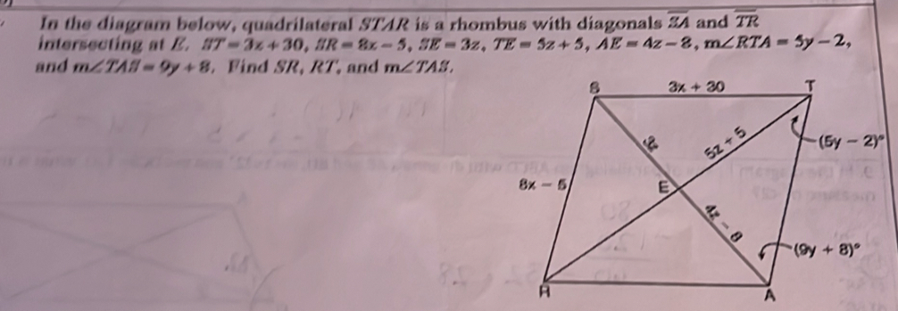 In the diagram below, quadrilateral STAR is a rhombus with diagonals overline SA and overline TR
intersecting at E. BT=3z+30,ER=8z-5,SE=3z,TE=5z+5,AE=4z-8,m∠ RTA=5y-2,
and m∠ TAB=9y+8. Find SR, RT, and m∠ TAS,