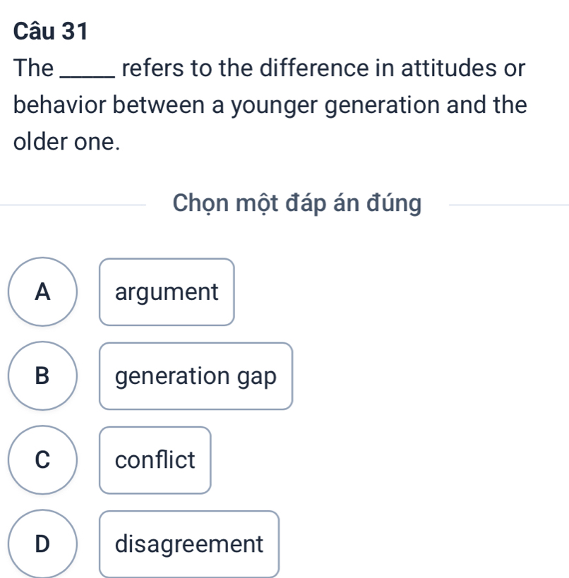 The _refers to the difference in attitudes or
behavior between a younger generation and the
older one.
Chọn một đáp án đúng
A argument
B generation gap
C conflict
D disagreement