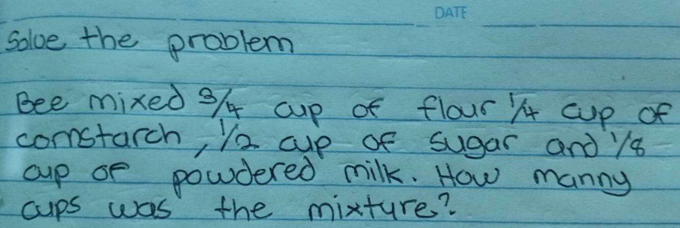 solve the problem 
Bee mixed 9/ cup of flour ) cup of 
comstarch, Y2 cup of sugar and y8 
cup of powdered milk. How manny 
cups was the mixture?