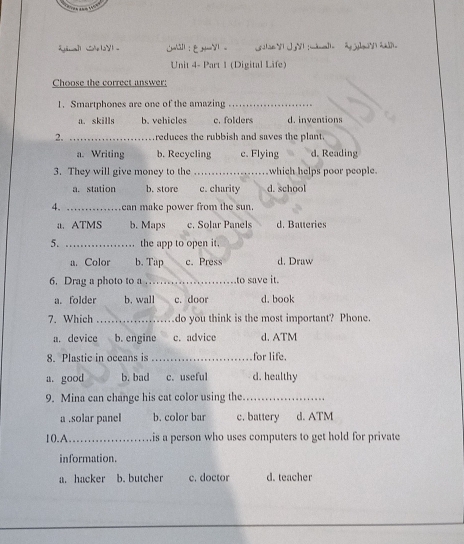 La] Se V : é a 
Unit 4- Part 1 (Digital Life)
Choose the correct answer:
1. Smartphones are one of the amazing_
a. skills b. vehicles c. folders d. inventions
2. _reduces the rubbish and saves the plant.
a. Writing b. Recycling c. Flying d. Reading
3. They will give money to the _which helps poor people.
a. station b. store c. charity d. school
4. _can make power from the sun.
a. ATMS b. Maps c. Solar Panels d. Batteries
5. _the app to open it.
a. Color b. Tap c. Press d. Draw
6. Drag a photo to a ._ to save it.
a. folder b. wall c. door d. book
7. Which _do you think is the most important? Phone.
a. device b. engine c. advice d. ATM
8. Plastic in oceans is _for life.
a. good b. bad c. useful d. healthy
9. Mina can change his cat color using the_
a .solar panel b. color bar c. battery d. ATM
10.A_ is a person who uses computers to get hold for private
information.
a. hacker b. butcher c. doctor d. teacher