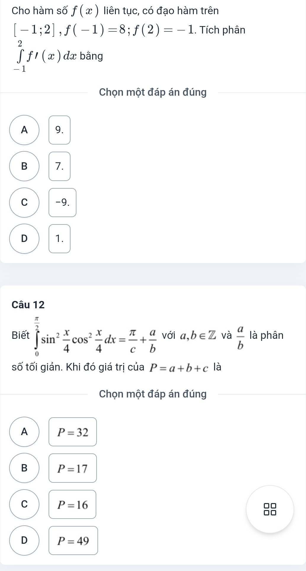 Cho hàm số f(x) liên tục, có đạo hàm trên
[-1;2], f(-1)=8; f(2)=-1. Tích phân
∈tlimits _(-1)^2fl(x) dx bằng
Chọn một đáp án đúng
A 9.
B 1.
C -9.
D 1.
Câu 12
Biết ∈tlimits _0^((frac π)2)sin^2 x/4 cos^2 x/4 dx= π /c + a/b  với a,b∈ Z và  a/b  là phân
số tối giản. Khi đó giá trị của P=a+b+c là
Chọn một đáp án đúng
A P=32
B P=17
C P=16
no
D P=49