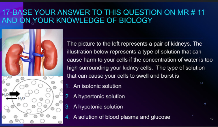 17-BASE YOUR ANSWER TO THIS QUESTION ON MR # 11
AND ON YOUR KNOWLEDGE OF BIOLOGY
The picture to the left represents a pair of kidneys. The
llustration below represents a type of solution that can
ause harm to your cells if the concentration of water is too
igh surrounding your kidney cells. The type of solution
hat can cause your cells to swell and burst is. An isotonic solution. A hypertonic solution. A hypotonic solution. A solution of blood plasma and glucose
19