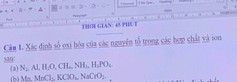 A A A Heading M eadiny 
? Normal 11 No Spac... 
K： - 、 
5 
Styles 
Font Peragraph 
16 
THOI GIAN: 45 PHUT 
Câu 1. Xác định số oxi hóa của các nguyên tổ trong các hợp chất và ion 
sau: 
(a) N_2^((circ) Al, H_2)O, CH_4, NH_3, H_3PO_4. 
(b) Mn, MnCl_2, KClO_4, NaCrO_2.