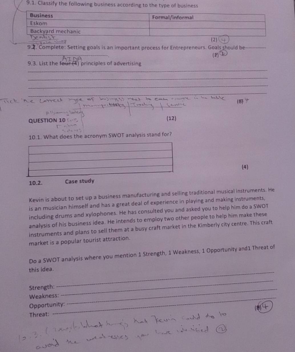 Classify the following business according to the type of business 
92. Complete: Setting goals is an important process for Entrepreneurs. Goals should be_ 
_ 
(2) 
9.3. List the four (4) principles of advertising 
_ 
_ 
_ 
_ 
QUESTION 10 (12) 
10.1. What does the acronym SWOT analysis stand for? 
(4) 
10.2. Case study 
Kevin is about to set up a business manufacturing and selling traditional musical instruments. He 
is an musician himself and has a great deal of experience in playing and making instruments, 
including drums and xylophones. He has consulted you and asked you to help him do a SWOT 
analysis of his business idea. He intends to employ two other people to help him make these 
instruments and plans to sell them at a busy craft market in the Kimberly city centre. This craft 
market is a popular tourist attraction. 
Do a SWOT analysis where you mention 1 Strength, 1 Weakness, 1 Opportunity and1 Threat of 
this idea. 
_ 
Strength:_ 
Weakness: 
_ 
Opportunity: 
Threat: