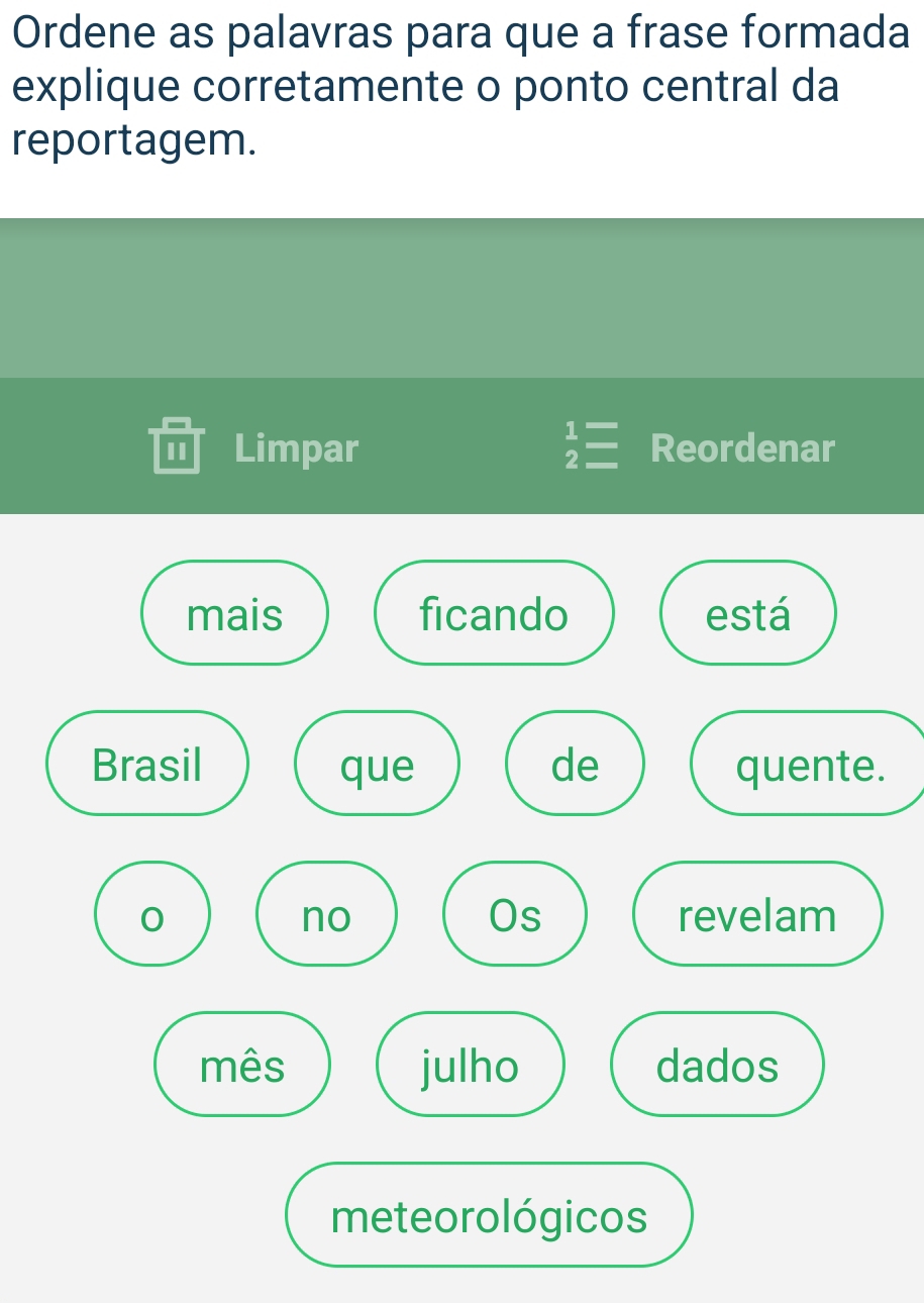 Ordene as palavras para que a frase formada 
explique corretamente o ponto central da 
reportagem. 
I Limpar beginarrayr 1= 2=endarray Reordenar 
mais ficando está 
Brasil que de quente. 
Os 
no revelam 
mês julho dados 
meteorológicos