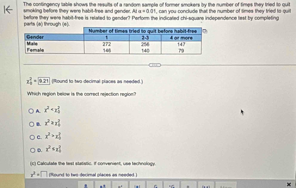 The contingency table shows the results of a random sample of former smokers by the number of times they tried to quit
smoking before they were habit-free and gender. At alpha =0.01 , can you conclude that the number of times they tried to quit
before they were habit-free is related to gender? Perform the indicated chi-square independence test by completing
x_0^(2= 9.21) (Round to two decimal places as needed.)
Which region below is the correct rejection region?
A. chi^2
B. x^2≥ x_0^(2
C. x^2)>x_0^(2
D. x^2)≤ x_0^(2
(c) Calculate the test statistic. If convenient, use technology.
x^2)=□ (Round to two decimal places as needed.)
×