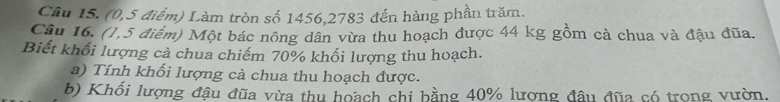 (0,5 điểm) Làm tròn số 1456, 2783 đến hàng phần trăm. 
Câu 16. (1,5 điểm) Một bác nông dân vừa thu hoạch được 44 kg gồm cà chua và đậu đũa. 
Biết khối lượng cà chua chiếm 70% khối lượng thu hoạch. 
a) Tính khối lượng cà chua thu hoạch được. 
b) Khối lượng đậu đũa vừa thu hoach chỉ bằng 40% lượng đầu đũa có trong vườn.