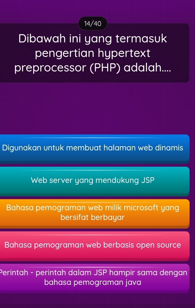 14/40
Dibawah ini yang termasuk
pengertian hypertext
preprocessor (PHP) adalah....
Digunakan untuk membuat halaman web dinamis
Web server yang mendukung JSP
Bahasa pemograman web milik microsoft yang
bersifat berbayar
Bahasa pemograman web berbasis open source
Perintah - perintah dalam JSP hampir sama dengan
bahasa pemograman java