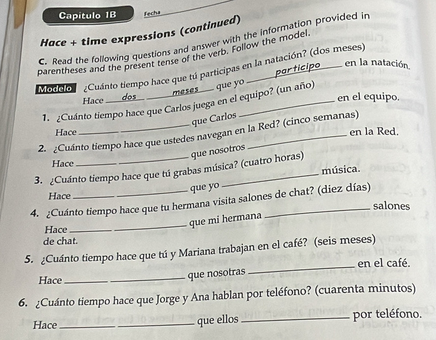 Capitulo 1B Fecha 
Hace + time expressions (continued) 
C. Read the following questions and answer with the information provided in 
parentheses and the present tense of the verb. Follow the model. 
en la natación. 
Modelo ¿Cuánto tiempo hace que tú participas en la natación? (dos meses) 
Hace dos _ meses que yo 
en el equipo. 
1. ¿Cuánto tiempo hace que Carlos juega en el equipo? (un año) 
que Carlos 
Hace en la Red. 
2. ¿Cuánto tiempo hace que ustedes navegan en la Red? (cinco semanas) 
que nosotros 
Hace 
3. ¿Cuánto tiempo hace que tú grabas música? (cuatro horas) 
música. 
que yo 
Hace 
4. ¿Cuánto tiempo hace que tu hermana visita salones de chat? (diez días) 
salones 
_que mi hermana 
Hace_ 
de chat. 
5. ¿Cuánto tiempo hace que tú y Mariana trabajan en el café? (seis meses) 
en el café. 
Hace_ 
_que nosotras 
_ 
6. ¿Cuánto tiempo hace que Jorge y Ana hablan por teléfono? (cuarenta minutos) 
Hace __que ellos _por teléfono.