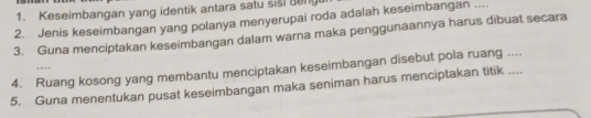 Keseimbangan yang identik antara satu sisi geng 
2. Jenis keseimbangan yang polanya menyerupai roda adalah keseimbangan .... 
3. Guna menciptakan keseimbangan dalam warna maka penggunaannya harus dibuat secara 
4. Ruang kosong yang membantu menciptakan keseimbangan disebut pola ruang .... . 
5. Guna menentukan pusat keseimbangan maka seniman harus menciptakan titik ....