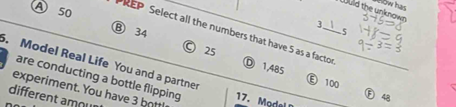 low has
Ⓐ 50
Wuld the unknown
3
Ⓑ 34 5
PREP Select all the numbers that have 5 as a factor
© 25 Ⓓ 1,485
5. Model Real Life You and a partner
are conducting a bottle flipping
Ⓔ 100
experiment. You have 3 bottl
Ⓕ 48
different amour
17. o