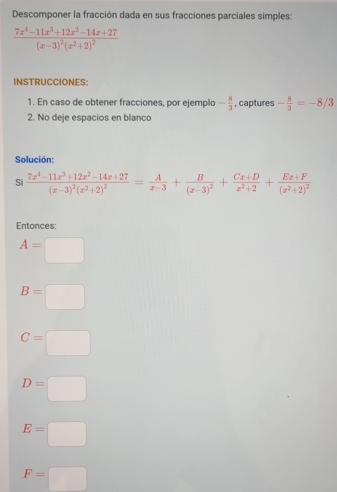 Descomponer la fracción dada en sus fracciones parciales simples:
frac 7x^4-11x^3+12x^2-14x+27(x-3)^2(x^2+2)^2
INSTRUCCIONES: 
1. En caso de obtener fracciones, por ejemplo - 8/3  , captures - 8/3 =-8/3
2. No deje espacios en blanco 
Solución: 
Si frac 7x^4-11x^3+12x^2-14x+27(x-3)^2(x^2+2)^2= A/x-3 +frac B(x-3)^2+ (Cx+D)/x^2+2 +frac Ex+F(x^2+2)^2
Entonces:
A=□
B=□
C=□
D=□
E=□
F=□