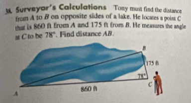 Surveyor's Calculations Tony must find the distance 
from A to B on opposite sides of a lake. He locates a point C
that is 860 ft from A and 175 ft from B. He measures the angle 
at C to be 78°. Find distance AB.
B
175 f
78°
860 A C
A