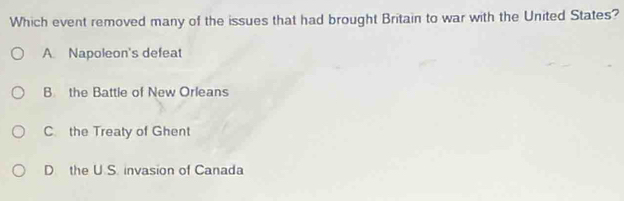 Which event removed many of the issues that had brought Britain to war with the United States?
A. Napoleon's defeat
B the Battle of New Orleans
C the Treaty of Ghent
D the U S. invasion of Canada