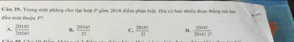 Trong mặt phẳng cho tập hợp P gồm 2018 điểm phần biệt. Hỏi có bao nhiều đoạn thắng mà hai
đầu mút thuộc P?
A.  2018!/2016!   2016!/2!   2018!/2!   2018!/2016!2! 
B.
C.
D.