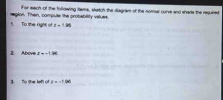 For each of the following items, sketch the diagram of the normal curve and shade the required 
region. Then, compute the probability values. 
1. To the right of z=1.96
2. Above z=-1.96
3. To the left of z=-1.96