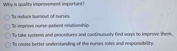 Why is quality improvement important?
To reduce burnout of nurses.
To improve nurse-patient relationship.
To take systems and procedures and continuously find ways to improve them.
To create better understanding of the nurses roles and responsibility.